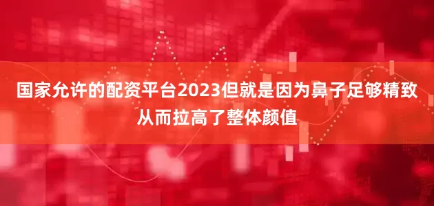 国家允许的配资平台2023但就是因为鼻子足够精致从而拉高了整体颜值